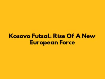 Kosovo Futsal: Rise Of A New European Force