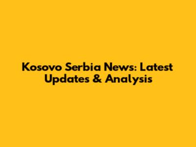 Kosovo Serbia News: Latest Updates & Analysis