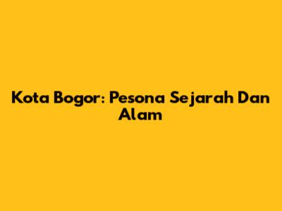 Kota Bogor: Pesona Sejarah Dan Alam