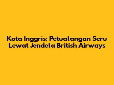 Kota Inggris: Petualangan Seru Lewat Jendela British Airways