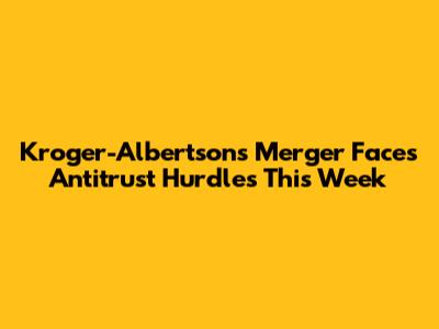 Kroger-Albertsons Merger Faces Antitrust Hurdles This Week