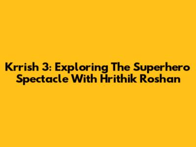 Krrish 3: Exploring The Superhero Spectacle With Hrithik Roshan