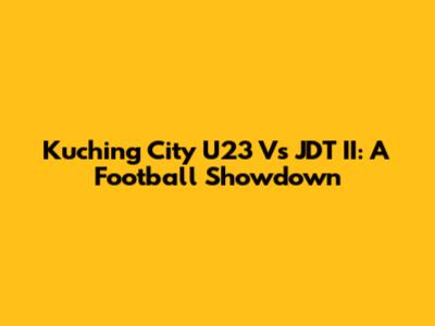 Kuching City U23 Vs JDT II: A Football Showdown
