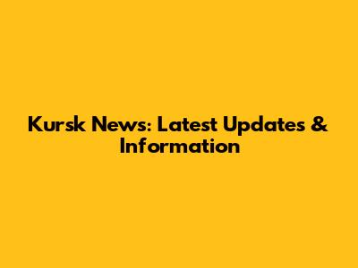 Kursk News: Latest Updates & Information