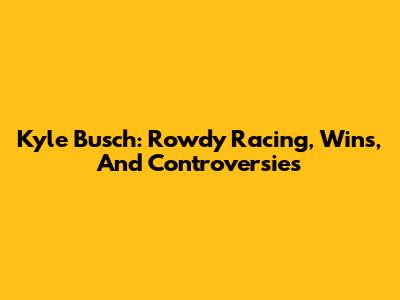 Kyle Busch: Rowdy Racing, Wins, And Controversies