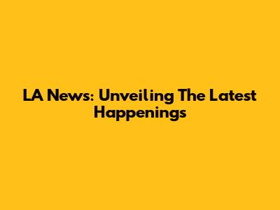 LA News: Unveiling The Latest Happenings