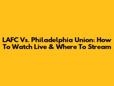LAFC Vs. Philadelphia Union: How To Watch Live & Where To Stream