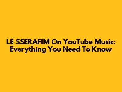 LE SSERAFIM On YouTube Music: Everything You Need To Know