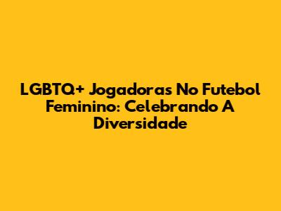 LGBTQ+ Jogadoras No Futebol Feminino: Celebrando A Diversidade