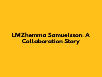 LMZhemma Samuelsson: A Collaboration Story