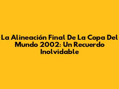 La Alineación Final De La Copa Del Mundo 2002: Un Recuerdo Inolvidable