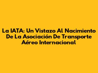 La IATA: Un Vistazo Al Nacimiento De La Asociación De Transporte Aéreo Internacional
