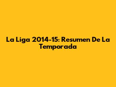 La Liga 2014-15: Resumen De La Temporada