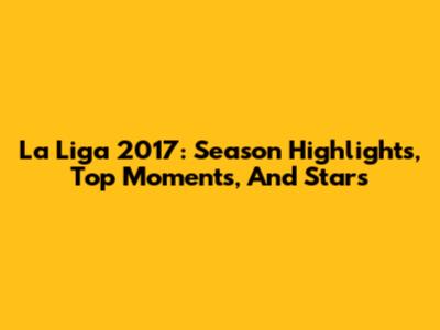 La Liga 2017: Season Highlights, Top Moments, And Stars