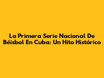La Primera Serie Nacional De Béisbol En Cuba: Un Hito Histórico