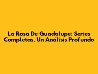La Rosa De Guadalupe: Series Completas, Un Análisis Profundo