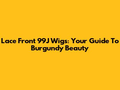 Lace Front 99J Wigs: Your Guide To Burgundy Beauty