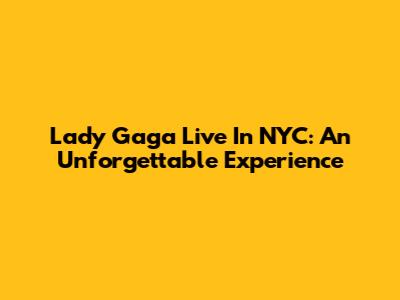 Lady Gaga Live In NYC: An Unforgettable Experience