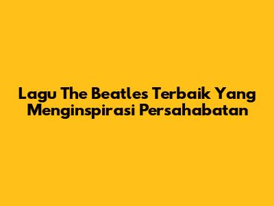 Lagu The Beatles Terbaik Yang Menginspirasi Persahabatan