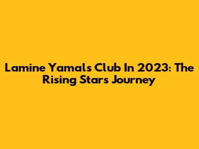 Lamine Yamal's Club In 2023: The Rising Star's Journey