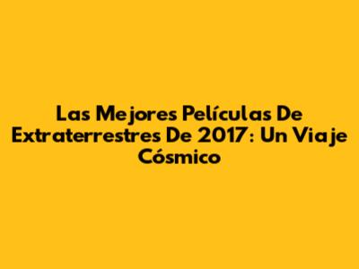 Las Mejores Películas De Extraterrestres De 2017: Un Viaje Cósmico