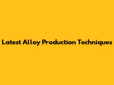 Latest Alloy Production Techniques