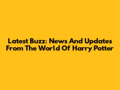 Latest Buzz: News And Updates From The World Of Harry Potter