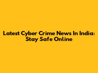 Latest Cyber Crime News In India: Stay Safe Online