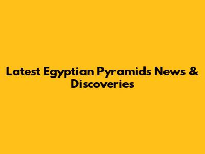 Latest Egyptian Pyramids News & Discoveries