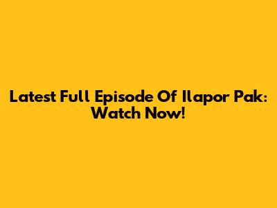 Latest Full Episode Of Ilapor Pak: Watch Now!