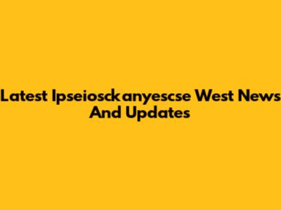 Latest Ipseiosckanyescse West News And Updates