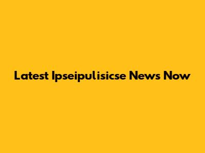 Latest Ipseipulisicse News Now