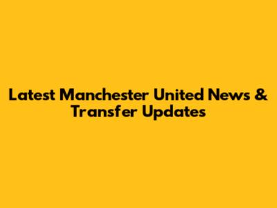 Latest Manchester United News & Transfer Updates