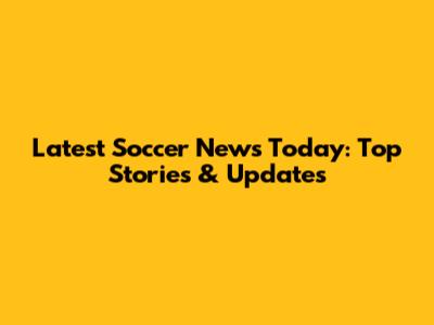Latest Soccer News Today: Top Stories & Updates
