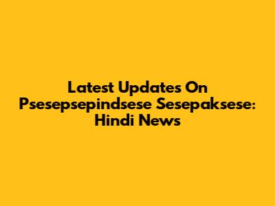 Latest Updates On Psesepsepindsese Sesepaksese: Hindi News