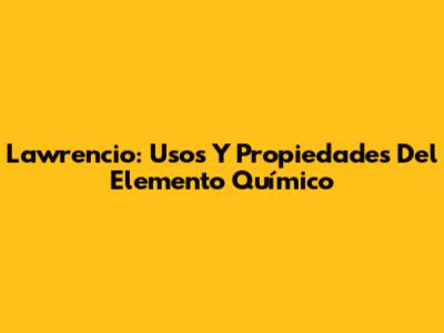 Lawrencio: Usos Y Propiedades Del Elemento Químico