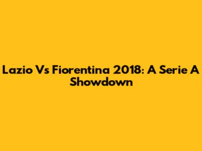 Lazio Vs Fiorentina 2018: A Serie A Showdown