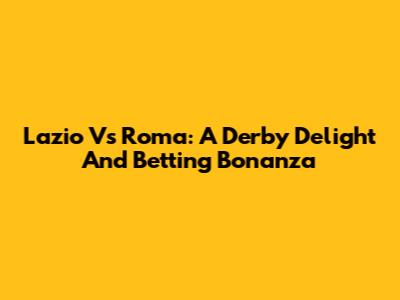 Lazio Vs Roma: A Derby Delight And Betting Bonanza