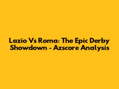 Lazio Vs Roma: The Epic Derby Showdown - Azscore Analysis