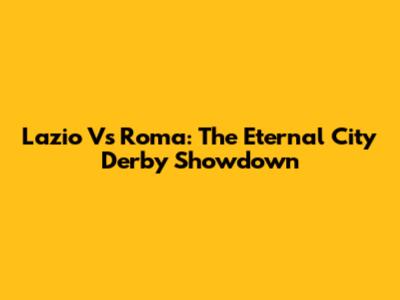 Lazio Vs Roma: The Eternal City Derby Showdown