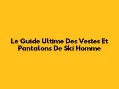 Le Guide Ultime Des Vestes Et Pantalons De Ski Homme