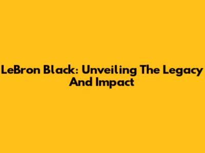LeBron Black: Unveiling The Legacy And Impact