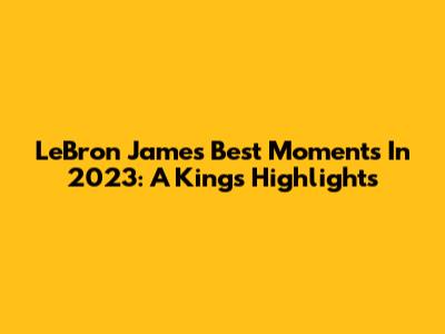 LeBron James Best Moments In 2023: A King's Highlights