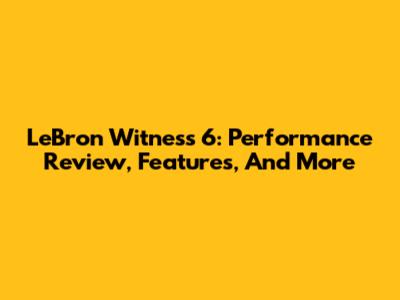 LeBron Witness 6: Performance Review, Features, And More