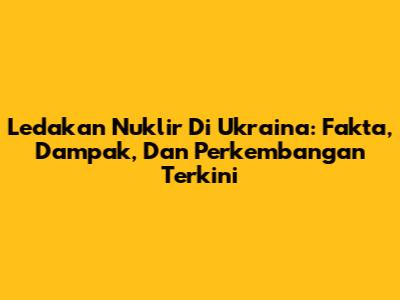 Ledakan Nuklir Di Ukraina: Fakta, Dampak, Dan Perkembangan Terkini