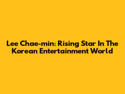 Lee Chae-min: Rising Star In The Korean Entertainment World