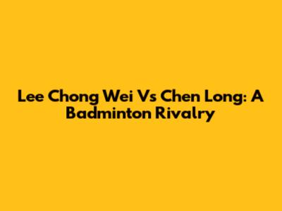 Lee Chong Wei Vs Chen Long: A Badminton Rivalry