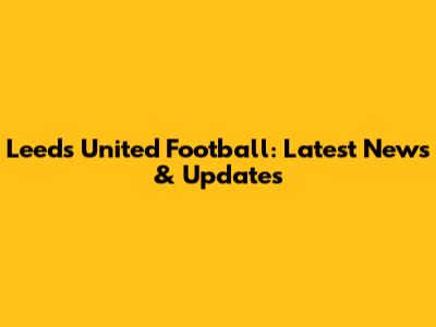 Leeds United Football: Latest News & Updates