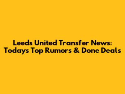 Leeds United Transfer News: Today's Top Rumors & Done Deals