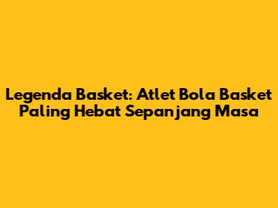Legenda Basket: Atlet Bola Basket Paling Hebat Sepanjang Masa